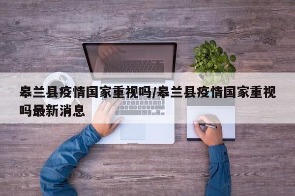 皋兰县疫情国家重视吗/皋兰县疫情国家重视吗最新消息