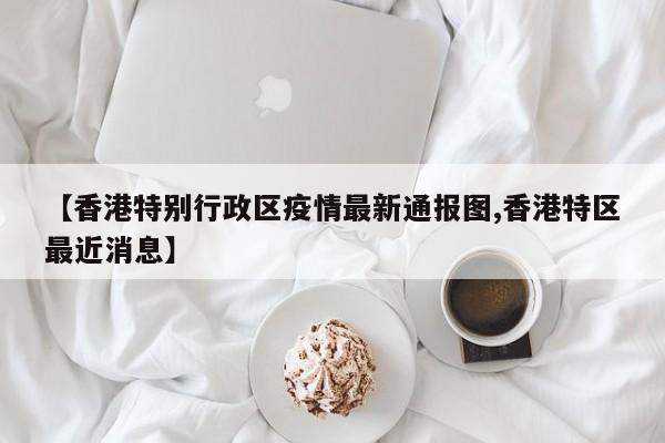【香港特别行政区疫情最新通报图,香港特区最近消息】