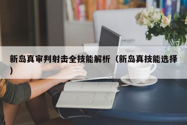 新岛真审判射击全技能解析（新岛真技能选择）