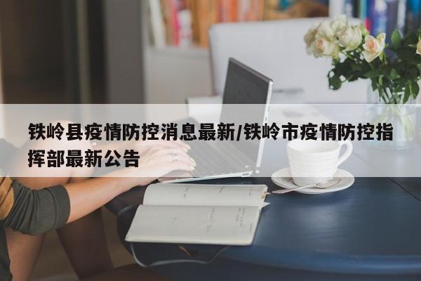 铁岭县疫情防控消息最新/铁岭市疫情防控指挥部最新公告