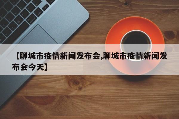 【聊城市疫情新闻发布会,聊城市疫情新闻发布会今天】