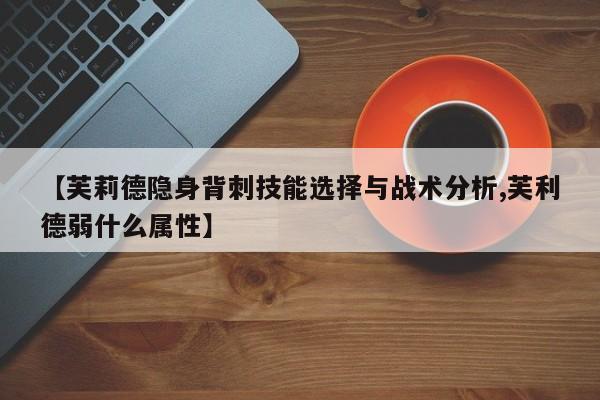 【芙莉德隐身背刺技能选择与战术分析,芙利德弱什么属性】