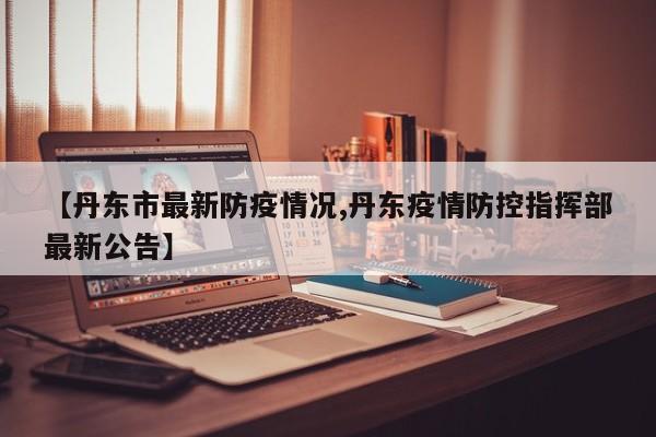 【丹东市最新防疫情况,丹东疫情防控指挥部最新公告】