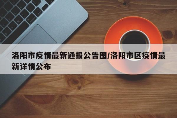 洛阳市疫情最新通报公告图/洛阳市区疫情最新详情公布
