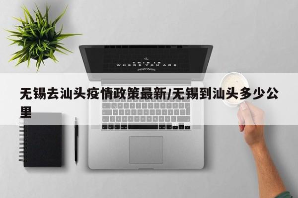 无锡去汕头疫情政策最新/无锡到汕头多少公里