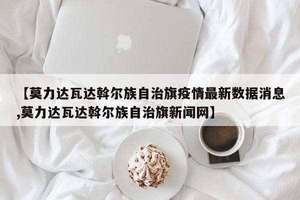 【莫力达瓦达斡尔族自治旗疫情最新数据消息,莫力达瓦达斡尔族自治旗新闻网】
