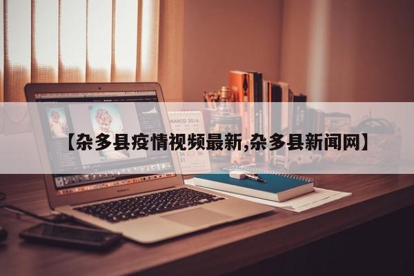 【杂多县疫情视频最新,杂多县新闻网】