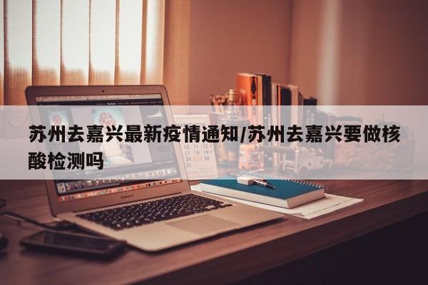 苏州去嘉兴最新疫情通知/苏州去嘉兴要做核酸检测吗