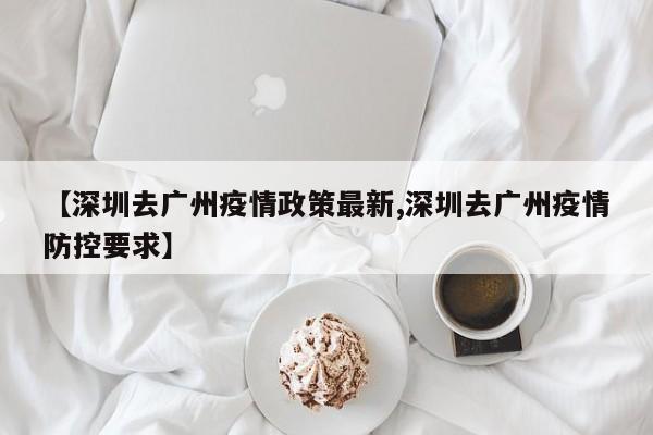 【深圳去广州疫情政策最新,深圳去广州疫情防控要求】