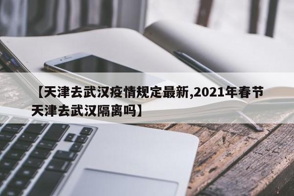 【天津去武汉疫情规定最新,2021年春节天津去武汉隔离吗】