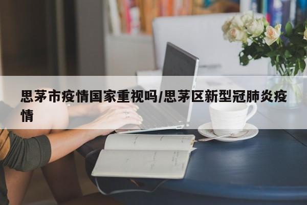 思茅市疫情国家重视吗/思茅区新型冠肺炎疫情