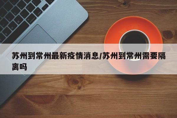 苏州到常州最新疫情消息/苏州到常州需要隔离吗