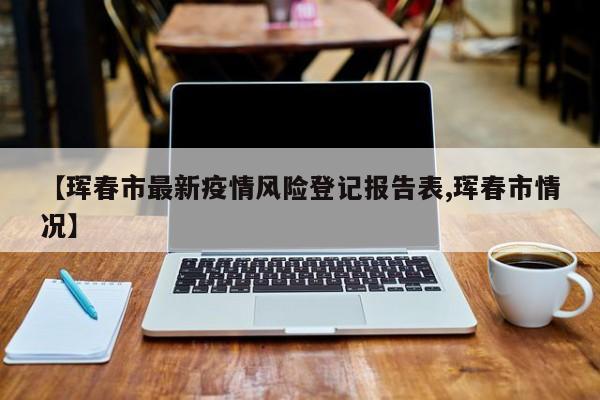 【珲春市最新疫情风险登记报告表,珲春市情况】