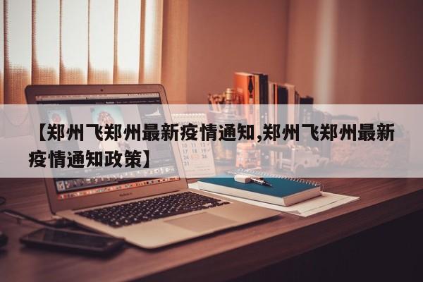 【郑州飞郑州最新疫情通知,郑州飞郑州最新疫情通知政策】