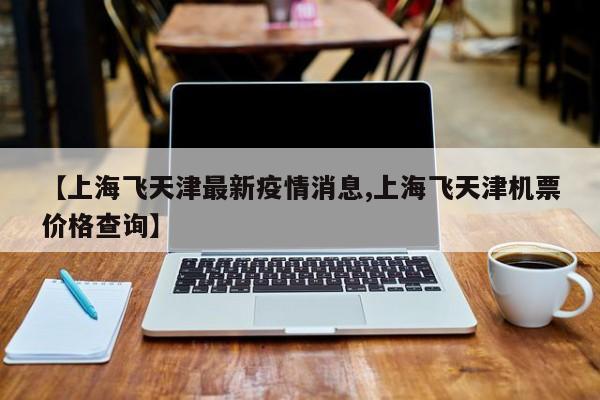 【上海飞天津最新疫情消息,上海飞天津机票价格查询】