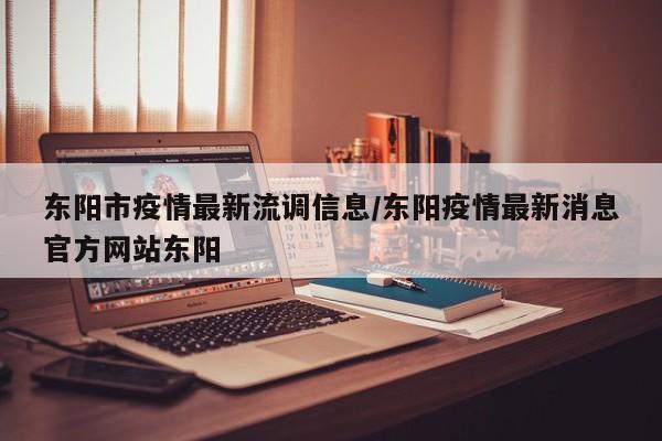 东阳市疫情最新流调信息/东阳疫情最新消息官方网站东阳