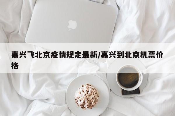 嘉兴飞北京疫情规定最新/嘉兴到北京机票价格
