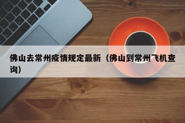 佛山去常州疫情规定最新（佛山到常州飞机查询）