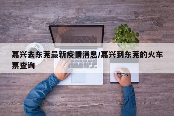 嘉兴去东莞最新疫情消息/嘉兴到东莞的火车票查询