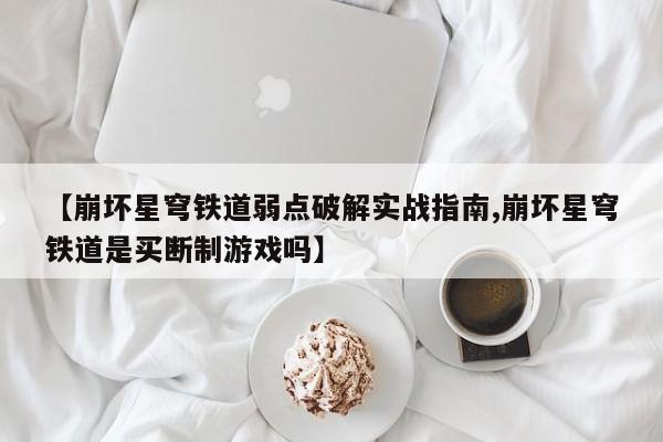 【崩坏星穹铁道弱点破解实战指南,崩坏星穹铁道是买断制游戏吗】