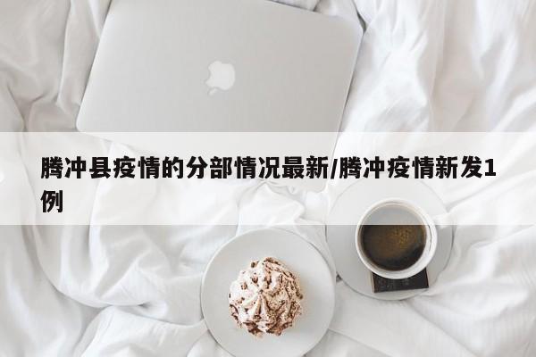 腾冲县疫情的分部情况最新/腾冲疫情新发1例