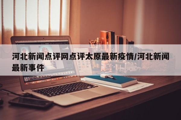 河北新闻点评网点评太原最新疫情/河北新闻最新事件