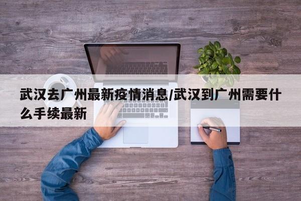 武汉去广州最新疫情消息/武汉到广州需要什么手续最新