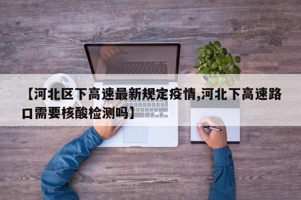【河北区下高速最新规定疫情,河北下高速路口需要核酸检测吗】