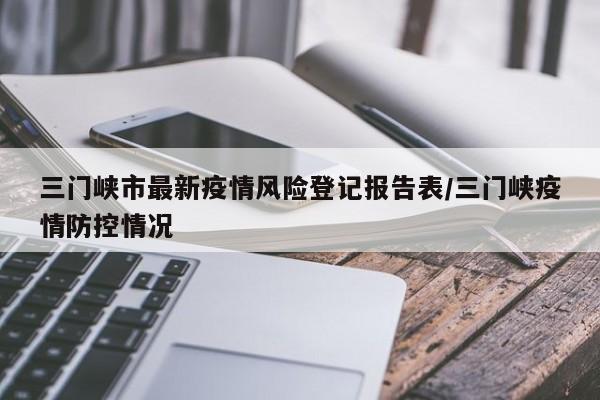 三门峡市最新疫情风险登记报告表/三门峡疫情防控情况