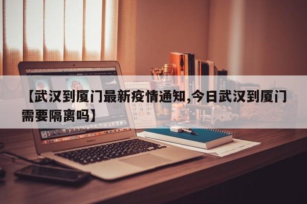 【武汉到厦门最新疫情通知,今日武汉到厦门需要隔离吗】