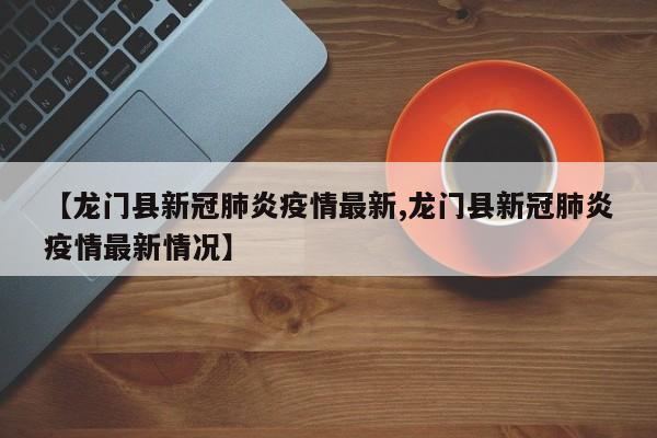 【龙门县新冠肺炎疫情最新,龙门县新冠肺炎疫情最新情况】