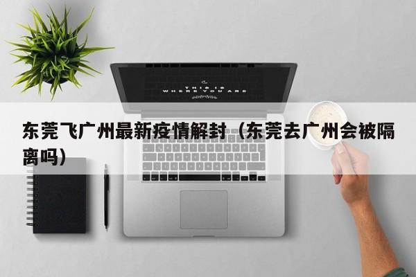 东莞飞广州最新疫情解封（东莞去广州会被隔离吗）