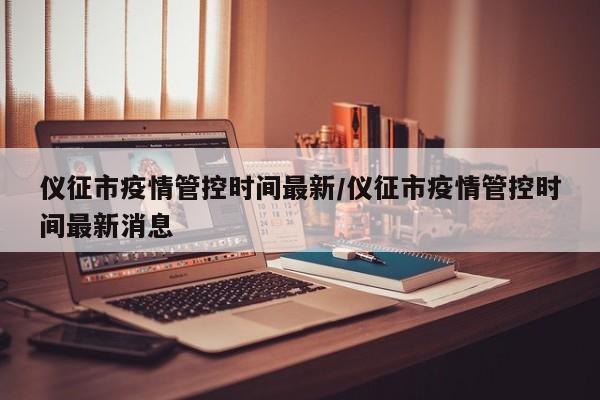 仪征市疫情管控时间最新/仪征市疫情管控时间最新消息