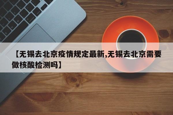 【无锡去北京疫情规定最新,无锡去北京需要做核酸检测吗】