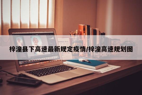 梓潼县下高速最新规定疫情/梓潼高速规划图