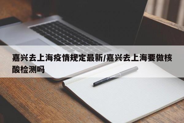 嘉兴去上海疫情规定最新/嘉兴去上海要做核酸检测吗