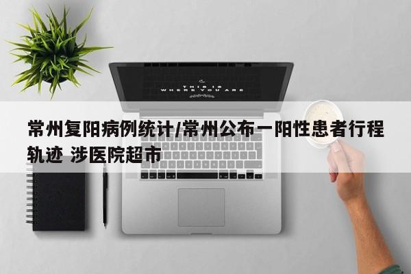 常州复阳病例统计/常州公布一阳性患者行程轨迹 涉医院超市