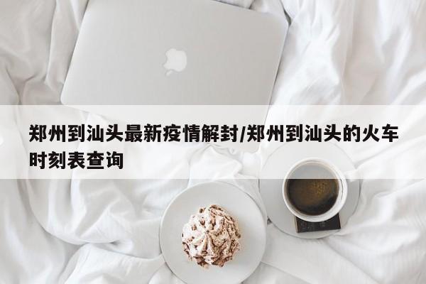 郑州到汕头最新疫情解封/郑州到汕头的火车时刻表查询