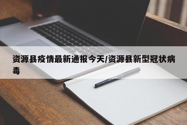 资源县疫情最新通报今天/资源县新型冠状病毒
