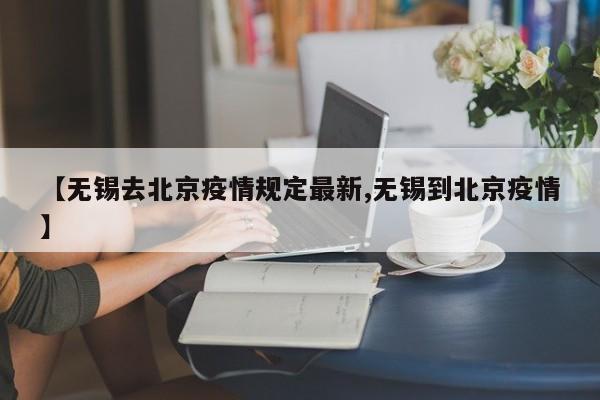 【无锡去北京疫情规定最新,无锡到北京疫情】