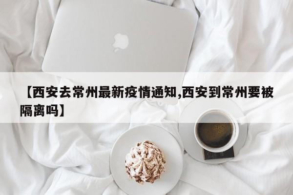 【西安去常州最新疫情通知,西安到常州要被隔离吗】