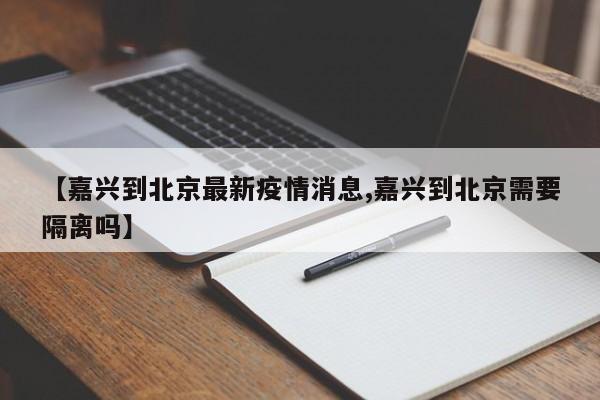 【嘉兴到北京最新疫情消息,嘉兴到北京需要隔离吗】