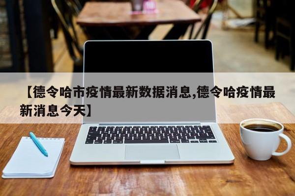 【德令哈市疫情最新数据消息,德令哈疫情最新消息今天】
