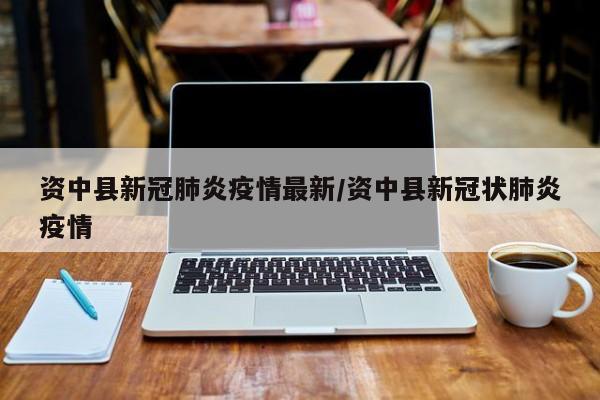 资中县新冠肺炎疫情最新/资中县新冠状肺炎疫情