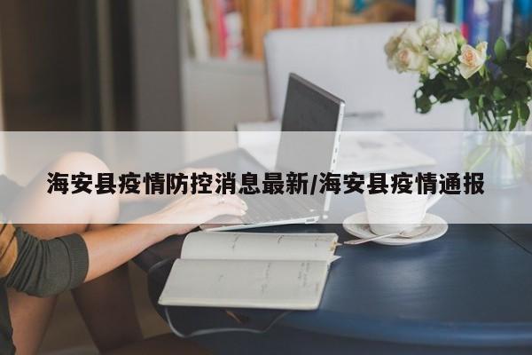 海安县疫情防控消息最新/海安县疫情通报