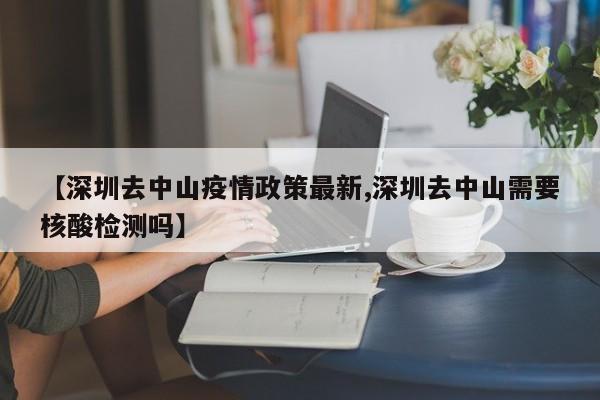 【深圳去中山疫情政策最新,深圳去中山需要核酸检测吗】