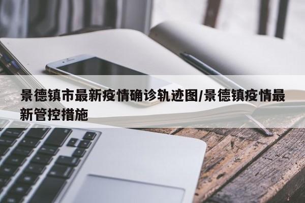 景德镇市最新疫情确诊轨迹图/景德镇疫情最新管控措施