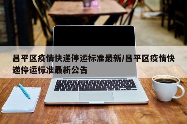昌平区疫情快递停运标准最新/昌平区疫情快递停运标准最新公告