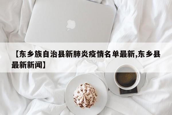 【东乡族自治县新肺炎疫情名单最新,东乡县最新新闻】