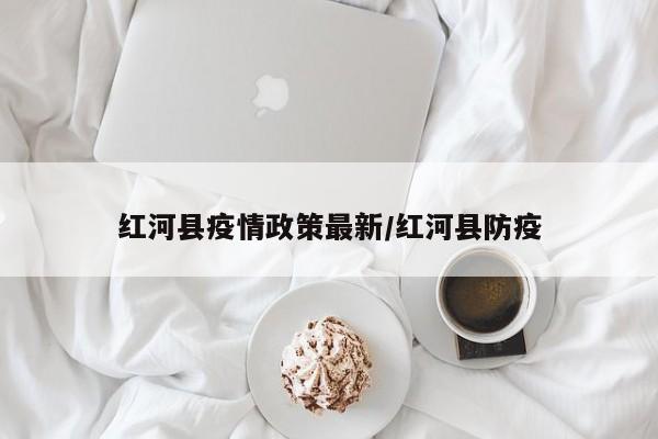 红河县疫情政策最新/红河县防疫